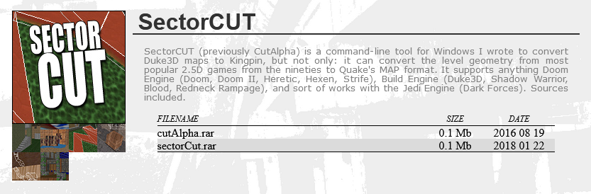 SectorCUT: SectorCUT (previously CutAlpha) is a command-line tool for Windows I wrote to convert Duke3D maps to Kingpin, but not only: it can convert the level geometry from most popular 2.5D games from the nineties to Quake's MAP format. It supports anything Doom Engine (Doom, Doom II, Heretic, Hexen, Strife), Build Engine (Duke3D, Shadow Warrior, Blood, Redneck Rampage), and sort of works with the Jedi Engine (Dark Forces). Sources included.
